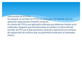  Intercambio de archivos:
Se requiere un servidor de FTP:Es un ordenador de Internet con una
aplicación especial para transferir archivos.
Un cliente de FTP:Es una aplicación software que debemos instalar en el
ordenador. Requiere que introduzcamos el nombre y la dirección del
servidor de FTP con el que queremos conectar y aparecerá una ventana
de exploración de archivos que nos permitirá arrastrarlos al ordenador
cliente.
 