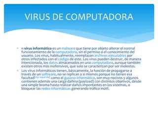  n virus informático es un malware que tiene por objeto alterar el normal
funcionamiento de la computadora, sin el permiso o el conocimiento del
usuario. Los virus, habitualmente, reemplazan archivos ejecutables por
otros infectados con el código de este. Los virus pueden destruir, de manera
intencionada, los datos almacenados en una computadora, aunque también
existen otros más inofensivos, que solo se caracterizan por ser molestos.
 Los virus informáticos tienen, básicamente, la función de propagarse a
través de un software, no se replican a sí mismos porque no tienen esa
facultad[cita requerida] como el gusano informático, son muy nocivos y algunos
contienen además una carga dañina (payload) con distintos objetivos, desde
una simple broma hasta realizar daños importantes en los sistemas, o
bloquear las redes informáticas generando tráfico inútil.
VIRUS DE COMPUTADORA
 