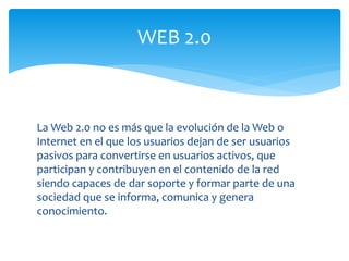 La Web 2.0 no es más que la evolución de la Web o
Internet en el que los usuarios dejan de ser usuarios
pasivos para convertirse en usuarios activos, que
participan y contribuyen en el contenido de la red
siendo capaces de dar soporte y formar parte de una
sociedad que se informa, comunica y genera
conocimiento.
WEB 2.0
 