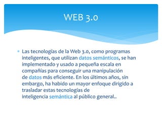  Las tecnologías de la Web 3.0, como programas
inteligentes, que utilizan datos semánticos, se han
implementado y usado a pequeña escala en
compañías para conseguir una manipulación
de datos más eficiente. En los últimos años, sin
embargo, ha habido un mayor enfoque dirigido a
trasladar estas tecnologías de
inteligencia semántica al público general..
WEB 3.0
 