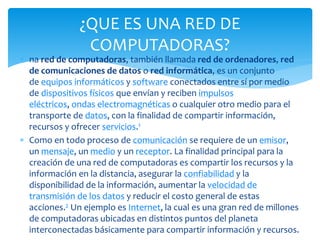  na red de computadoras, también llamada red de ordenadores, red
de comunicaciones de datos o red informática, es un conjunto
de equipos informáticos y software conectados entre sí por medio
de dispositivos físicos que envían y reciben impulsos
eléctricos, ondas electromagnéticas o cualquier otro medio para el
transporte de datos, con la finalidad de compartir información,
recursos y ofrecer servicios.1
 Como en todo proceso de comunicación se requiere de un emisor,
un mensaje, un medio y un receptor. La finalidad principal para la
creación de una red de computadoras es compartir los recursos y la
información en la distancia, asegurar la confiabilidad y la
disponibilidad de la información, aumentar la velocidad de
transmisión de los datos y reducir el costo general de estas
acciones.2 Un ejemplo es Internet, la cual es una gran red de millones
de computadoras ubicadas en distintos puntos del planeta
interconectadas básicamente para compartir información y recursos.
¿QUE ES UNA RED DE
COMPUTADORAS?
 