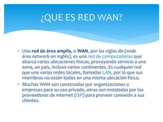  Una red de área amplia, o WAN, por las siglas de (wide
área network en inglés), es una red de computadoras que
abarca varias ubicaciones físicas, proveyendo servicio a una
zona, un país, incluso varios continentes. Es cualquier red
que une varias redes locales, llamadas LAN, por lo que sus
miembros no están todos en una misma ubicación física.
 Muchas WAN son construidas por organizaciones o
empresas para su uso privado, otras son instaladas por los
proveedores de internet (ISP) para proveer conexión a sus
clientes.
¿QUE ES RED WAN?
 