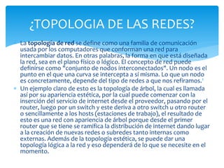  La topología de red se define como una familia de comunicación
usada por los computadores que conforman una red para
intercambiar datos. En otras palabras, la forma en que está diseñada
la red, sea en el plano físico o lógico. El concepto de red puede
definirse como "conjunto de nodos interconectados". Un nodo es el
punto en el que una curva se intercepta a sí misma. Lo que un nodo
es concretamente, depende del tipo de redes a que nos refiramos.1
 Un ejemplo claro de esto es la topología de árbol, la cual es llamada
así por su apariencia estética, por la cual puede comenzar con la
inserción del servicio de internet desde el proveedor, pasando por el
router, luego por un switch y este deriva a otro switch u otro router
o sencillamente a los hosts (estaciones de trabajo), el resultado de
esto es una red con apariencia de árbol porque desde el primer
router que se tiene se ramifica la distribución de internet dando lugar
a la creación de nuevas redes o subredes tanto internas como
externas. Además de la topología estética, se puede dar una
topología lógica a la red y eso dependerá de lo que se necesite en el
momento.
¿TOPOLOGIA DE LAS REDES?
 