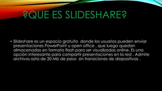 ?QUE ES SLIDESHARE?
• Slideshare es un espacio gratuito donde los usuarios pueden enviar
presentaciones PowerPoint u open office , que luego quedan
almacenadas en formato flash para ser visualizadas online. Es una
opción interesante para compartir presentaciones en la red . Admite
archivos asta de 20 Mb de peso sin transiciones de diapositivas .
 