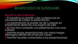 BENEFICIOSO DE SLIDESHARE
Beneficios del shideshare :
1-El beneficio es permitir y dar conferencias sin
necesidad de cargar la presentación.
2-La presentación se puede ver de cualquier pc
simplemente abriendo una pagina de web
3-Es mas fácil compartir una presentación con unos
colegas
4-Permite enviar presentaciones con varios megas
(30megas) difíciles de enviar por correo
5-Permite hacerles comentarios a las presentaciones
 