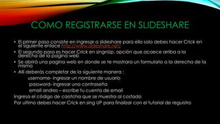 COMO REGISTRARSE EN SLIDESHARE
• El primer paso consiste en ingresar a slideshare para ello solo debes hacer Crick en
el siguiente enlace http://www.slideshare.net/
• El segundo paso es hacer Crick en singnUp, opción que acaece arriba a la
derecha de la pagina web
• Se abrirá una pagina web en donde se te mostrara un formulario a la derecha de la
misma
• Allí deberás completar de la siguiente manera :
username- ingresar un nombre de usuario
password- ingresar una contraseña
email andres – escribe tu cuenta de email
Ingresa el código de caotcha que se muestra al costado
Por ultimo debes hacer Crick en sing UP para finalizar con el tutorial de reguistro
 