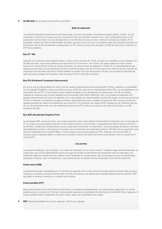  ULTRA-ATA: Es el puente entre el ATA-3 y el ATA-4
Slots de expansión
Los distintos dispositivos electrónicos de la placa base, así como las tarjetas controladoras (tarjeta gráfica, módem, etc) se
comunican a través de los buses, que son una serie de hilos que permiten conectar uno o más componentes entre sí. Se
puede decir que los slots o ranuras de expansión son el final de los buses, es decir, donde se conectan las tarjetas. En la
actualidad, existen tres tipos fundamentales de buses, que son los que se usan en las placas base que podemos encontrar en
el mercado. Son el ISA (condenado a desaparecer), el PCI (marca la pauta del mercado), el USB (el más nuevo y rápido) y el
AGP (para gráficos).
Bus XT / ISA
Apareció en el mercado hace bastante tiempo, y tiene un bus de datos de 16 bits, aunque es compatible con su antecesor (XT
de IBM) de 8 bits, con la única diferencia de que el bus XT era síncrono, por lo tanto, las viejas tarjetas de 8 bits pueden
funcionar en buses ISA de 16 bits sin ningún problema. De todas formas, las tarjetas de 16 bits son considerablemente más
rápidas que las otras, ya que transfieren la misma cantidad de datos que las de 8 bits, pero en la mitad de tiempo. Además de
ampliarse el bus de datos de 8 bits a 16 bits también se amplió el bus de direcciones a 24 bits y se aumentó la velocidad de
cada una de las señales de frecuencia. Este bus tiene 62 (XT) o 98 (ISA) contactos.
Bus PCI (Peripheral Component Interconnect)
Es un bus que fue desarrollado por Intel y que fue creado especialmente para el procesador Pentium, además, es compatible
con el estándar Plug&Play y tiene una anchura de bus de 64 bits. Este bus es independiente de la CPU, ya que depende de un
controlador de bus PCI, lo que facilita en gran medida el trabajo de los diseñadores de placas base. Por ello es posible
instalarlo en sistemas que no estén basados en el procesador Intel (AMD, Macintosh, etc). Las tarjetas de expansión PCI
trabajan eficientemente en todos los sistemas, por lo que pueden ser intercambiadas a gusto del usuario. A pesar de que el bus
PCI es el “presente”, por llamarlo de alguna manera, sigue habiendo buses y tarjetas de expansión ISA, ya que no todas las
tarjetas necesitan los ratios de transferencia que ofrece PCI; sin embargo, las tarjetas SCSI, tarjetas de red, módems internos,
etc. se han decantado cada vez más fuertemente hacia el bus PCI. Este bus consta de 124 contactos (32 bits) o de 188
contactos (64 bits).
Bus AGP (Accelerated Graphics Port)
La tecnología AGP, creada por Intel, y de reciente aparición, tiene como objetivo fundamental el nacimiento de un nuevo tipo de
PC, en el que se preste especial atención a dos facetas: gráficos y conectividad. La especificación AGP se basa en la PCI 2.1
de 66 MHz, y añade tres características nuevas a ésta para incrementar su rendimiento: nueva tecnología de lectura / escritura,
demultiplexado de datos y direcciones en el propio bus e incremento de la velocidad hasta los 100 MHz (lo que supondría unos
ratios de transferencia de unos 800 Mb/s, 4 veces mayores que los alcanzados por PCI). Además, como el bus AGP es
exclusivo para el apartado gráfico, no tiene que compartir su ancho de banda con otros componentes, como sí sucede en el
caso del PCI.
Los puertos
Los puertos constituyen, por así decirlo, “el vínculo del ordenador con el mundo exterior”. Hablando algo más técnicamente, se
puede decir que son los intermediarios que se encargan de facilitar el intercambio de información entre el ordenador y los
periféricos externos. Actualmente los puertos vienen integrados en la placa base, pero en las algunos casos de placas base
anteriores a Pentium, esto no sucedía así, y los puertos venían en tarjetas que se conectaban a los slots de expansión.
Puerto serie (COM)
Actualmente permiten velocidades de 115.200 bits por segundo. El uso más común del puerto serie es el ratón (sólo en casos
antiguos) y el módem, aunque se tiende cada vez más a su desuso. Las placas base actuales disponen de dos puertos COM
que salen al exterior a través de un conector para 9 pines.
Puerto paralelo (LPT)
Este puerto puede enviar hasta 8 bits de información en paralelo simultáneamente. Las placas base suelen llevar un puerto
paralelo para un conector con 25 pines, donde pueden alcanzarse velocidades de transmisión de hasta 500 Kb por segundo. El
puerto paralelo puede configurarse de cuatro modos, según las necesidades del usuario:
 SPP (Standard Parallel Port): puerto estándar / 500 Kb por segundo
 