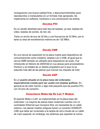 consiguiendo una buena calidad final, y descomprimiéndolos para
reproducirlos o manipularlos en un formato más apropiado. Se
implementa en software, hardware o una combinación de ambos.
Zócalos PCI
Es un zócalo diseñado para todo tipo de tarjetas, ya sea: tarjetas de
video, tarjetas de sonido, de red, etc.
Tiene un ancho de bus de 32 bits y una frecuencia de 33 MHz, por lo
tanto su tasa de transferencia máxima es de 132 MB/s.
Zócalo CNR
Es una ranura de expansión en la placa madre para dispositivos de
comunicaciones como módems, tarjetas Lan o USB, al igual que la
ranura AMR también es utilizado para dispositivos de audio. Fue
introducido en febrero de 2000Intel en sus placas para procesadores
Pentium y se trataba de un diseño propietario por lo que no se
extendió más allá de las placas que incluían los chipsets de Intel.
Zócalo AGP
Es un puerto situado en la placa base del ordenador,
especialmente creado para ser usado con tarjetas gráficas. En
general es de color marrón y algo más pequeño que los puertos PCI,
con 32 pins de conexión.
Conectores Wake-Up De Lan Y Modem
El soporte Wake o LAN es implementado en la placa base del
ordenador. La mayoría de placas base modernas cuentan con un
controlador Ethernet que incorpora WoL sin necesidad de un cable
externo. Las placas madres antiguas tienen un conector WAKEUP-
LINK que debe ser conectado a la tarjeta de red a través de un cable
de 3-pin especial; sin embargo, los sistemas que soportan la norma
 