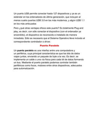 Un puerto USB permite conectar hasta 127 dispositivos y ya es un
estándar en los ordenadores de última generación, que incluyen al
menos cuatro puertos USB 3.0 en los más modernos, y algún USB 1.1
en los más anticuados
Pero ¿qué otras ventajas ofrece este puerto? Es totalmente Plug and
play, es decir, con sólo conectar el dispositivo (con el ordenador ya
encendido), el dispositivo es reconocido e instalado de manera
inmediata. Sólo es necesario que el Sistema Operativo lleve incluido el
correspondiente controlador o driver.
Puerto Paralelo
Un puerto paralelo es una interfaz entre una computadora y
un periférico, cuya principal característica es que los bits de datos
viajan juntos, enviando un paquete de byte a la vez. Es decir, se
implementa un cable o una vía física para cada bit de datos formando
un bus. Mediante el puerto paralelo podemos controlar también
periféricos como focos, motores entre otros dispositivos, adecuados
para automatización.
 