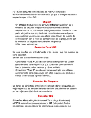 PCI 2.2 en conjunto con una placa de red PCI compatible
normalmente no requieren un cable WoL ya que la energía necesaria
es provista por el bus PCI.
Chipset
Un chipset (traducido como circuito integrado auxiliar) es el
conjunto de circuitos integrados diseñados con base en la
arquitectura de un procesador (en algunos casos, diseñados como
parte integral de esa arquitectura), permitiendo que ese tipo de
procesadores funcionen en una placa base. Sirven de puente de
comunicación con el resto de componentes de la placa, como son
la memoria, las tarjetas de expansión, los puertos
USB, ratón, teclado, etc.
Conector Para USB
Es una interfaz de entrada/salida más rápida que los puertos de
serie estándar.
Existen dos clases de conectores USB:
 Conectores "Tipo A", que tienen forma rectangular y se utilizan
generalmente para dispositivos que consumen poco ancho de
banda (como teclados, ratones, y cámaras Web).
 Conectores "Tipo B", que tienen forma cuadrada y se utilizan
generalmente para dispositivos con altos requisitos de ancho de
banda (como discos rígidos externos).
Conector De Disquete
Es donde se conectaba antiguamente el grabador de disquetes, un
viejo dispositivo de almacenamiento de datos actualmente en desuso
por su baja capacidad de almacenamiento.
Conector IDE
El interfaz ATA (del inglés Advanced Technology Attachment)
o PATA, originalmente conocido como IDE (Integrated Device
Electronics), es un estándar de interfaz para la conexión de los
 