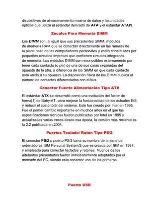 dispositivos de almacenamiento masivo de datos y lasunidades
ópticas que utiliza el estándar derivado de ATA y el estándar ATAPI.
Zócalos Para Memoria DIMM
Los DIMM son, al igual que sus precedentes SIMM, módulos
de memoria RAM que se conectan directamente en las ranuras de
la placa base de las computadoras personales y están constituidos por
pequeños circuitos impresos que contienen circuitos integrados
de memoria. Los módulos DIMM son reconocibles externamente por
tener cada contacto (o pin) de una de sus caras separadas del
opuesto de la otra, a diferencia de los SIMM en que cada contacto
está unido a su opuesto. La disposición física de los DIMM duplica el
número de contactos diferenciados con el bus.
Conector Fuente Alimentación Tipo ATX
El estándar ATX se desarrolló como una evolución del factor de
forma[1] de Baby-AT, para mejorar la funcionalidad de los actuales E/S
y reducir el costo total del sistema. Este fue creado por Intel en 1995.
Fue el primer cambio importante en muchos años en el que las
especificaciones técnicas fueron publicadas por Intel en 1995 y
actualizadas varias veces desde esa época, la versión más reciente es
la 2.2 publicada en 2004.
Puertos Teclado/ Ratón Tipo PS/2
El conector PS/2 o puerto PS/2 toma su nombre de la serie de
ordenadores IBM Personal System/2 que es creada por IBM en 1987,
y empleada para conectar teclados y ratones. Muchos de los
adelantos presentados fueron inmediatamente adoptados por el
mercado del PC, siendo este conector uno de los primeros.
Puerto USB
 