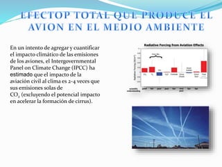 En un intento de agregar y cuantificar
el impacto climático de las emisiones
de los aviones, el Intergovernmental
Panel on Climate Change (IPCC) ha
estimado que el impacto de la
aviación civil al clima es 2-4 veces que
sus emisiones solas de
CO2 (excluyendo el potencial impacto
en acelerar la formación de cirrus).
 