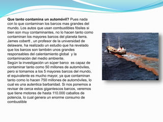 Que tanto contamina un automóvil? Pues nada
con lo que contaminan los barcos mas grandes del
mundo. Los autos que usan combustibles fósiles si
bien son muy contaminantes, no lo hacen tanto como
contaminan los mayores barcos del planeta tierra.
James cobertt , un profesor de la universidad de
delaware, ha realizado un estudio que ha revelado
que los barcos son también unos grandes
responsables del calentamiento global y la
contaminación del medio ambiente.
Según la investigación un súper barco es capaz de
contaminar tanto como 50 millones de automóviles,
pero si tomamos a los 5 mayores barcos del mundo,
el equivalente es mucho mayor, ya que contaminan
tanto como lo hacen 750 millones de automóviles, lo
cual es una autentica barbaridad. Si nos ponemos a
revisar de cerca estos gigantescos barcos, veremos
que tiene motores de hasta 110.000 caballos de
potencia, lo cual genera un enorme consumo de
combustible
 