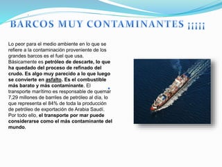 .
Lo peor para el medio ambiente en lo que se
refiere a la contaminación proveniente de los
grandes barcos es el fuel que usa.
Básicamente es petróleo de descarte, lo que
ha quedado del proceso de refinado del
crudo. Es algo muy parecido a lo que luego
se convierte en asfalto. Es el combustible
más barato y más contaminante. El
transporte marítimo es responsable de quemar
7,29 millones de barriles de petróleo al día, lo
que representa el 84% de toda la producción
de petróleo de exportación de Arabia Saudí.
Por todo ello, el transporte por mar puede
considerarse como el más contaminante del
mundo.
 