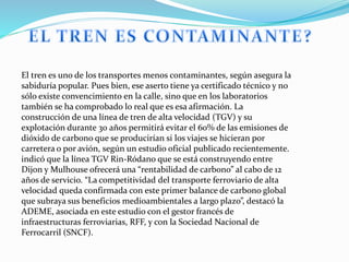 El tren es uno de los transportes menos contaminantes, según asegura la
sabiduría popular. Pues bien, ese aserto tiene ya certificado técnico y no
sólo existe convencimiento en la calle, sino que en los laboratorios
también se ha comprobado lo real que es esa afirmación. La
construcción de una línea de tren de alta velocidad (TGV) y su
explotación durante 30 años permitirá evitar el 60% de las emisiones de
dióxido de carbono que se producirían si los viajes se hicieran por
carretera o por avión, según un estudio oficial publicado recientemente.
indicó que la línea TGV Rin-Ródano que se está construyendo entre
Dijon y Mulhouse ofrecerá una “rentabilidad de carbono” al cabo de 12
años de servicio. “La competitividad del transporte ferroviario de alta
velocidad queda confirmada con este primer balance de carbono global
que subraya sus beneficios medioambientales a largo plazo”, destacó la
ADEME, asociada en este estudio con el gestor francés de
infraestructuras ferroviarias, RFF, y con la Sociedad Nacional de
Ferrocarril (SNCF).
 