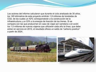 Los autores del informe calcularon que durante el ciclo analizado de 30 años,
los 140 kilómetros de este proyecto emitirán 1,9 millones de toneladas de
CO2, de los cuales un 42% corresponderán a la construcción de la
infraestructura y un 53% a la energía de tracción de los trenes. Si se
compara con las que producirían en caso de viajar por carretera o en avión
los 1,5 millones de nuevos viajeros que utilizarán cada año la línea, que debe
entrar en servicio en 2012, el resultado ofrece un saldo de “carbono positivo”
a partir de 2024.
 