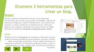 Enumere 3 herramientas para
crear un blog.
Blogger
Permite modificar totalmente el diseño de tu blog hasta
transformarlo de acuerdo a tus propias necesidades, además de
almacenar imágenes y videos ilimitadamente. De acuerdo a los
usuarios, su mayor ventaja es la libertad que da, tanto para
publicar casi cualquier contenido como para retocar el código
libremente, pudiendo monetizar tu blog para ganar dinero.
Tumblr
Plataforma de microblogging por excelencia. Ideal para quienes
quieren escriben entradas de pocas palabras o quieren archivar
ideas o contenido multimedia. Te deja editar libremente el
código de tu plantilla. Es ideal para blogs personales o como un
complemento a tu blog o página web. Sincroniza con Twitter y
Facebook.
FIN
 