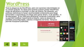 WordPress
Toda la elegancia de WordPress, pero con opciones más limitadas en
su versión gratuita. Es ideal para quienes quieran probar WordPress
antes de decidirse a contratar un plan de hosting. No obstante, sus
políticas restrictivas lo hacen recomendable únicamente para blogs
personales o corporativos (no blogs para ganar dinero, ni de adultos, ni
de descargas). Te da 3GB para almacenar contenido multimedia, pero
no permite modificar mayormente el diseño, salvo la elección de
plantillas preconfiguradas, colores e imágenes de fondo. Tampoco
permite incorporar publicidad.
FIN
 