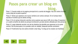 Pasos para crear un blog en
blog.
Paso 1: Cuando estés en la pagina principal de tu cuenta de blogger, haz clic sobre el botón
nuevo blog de la parte superior.
Paso 2: Veras que aparece una nueva ventana con varios campos. En el campo titulo
escribe el nombre que le darás al blog.
Paso 3: En el campo dirección escribe como quieres que sea el URL de tu blog. Si aparece
un cuadro amarillo de alerta es porque la dirección ya esta siendo utilizada por otra persona.
Paso 4: Luego deberás escribir uno de los diseños de plantilla que aparecen en la parte
central. No te preocupes si no puedes verlo en detalle, después podrás cambiarlo.
Paso 5: Finalmente haz clic sobre el botón crear blog. Tu blog se ha creado con facilidad.
FIN
 