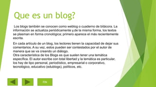 Que es un blog?
Los blogs también se conocen como weblog o cuaderno de bitácora. La
información se actualiza periódicamente y,de la misma forma, los textos
se plasman en forma cronológica; primero aparece el más recientemente
escrita.
En cada artículo de un blog, los lectores tienen la capacidad de dejar sus
comentarios. A su vez, estos pueden ser contestados por el autor de
manera que se va creando un diálogo.
Otra característica de los Blogs es que suelen tener una temática
específica. El autor escribe con total libertad y la temática es particular,
los hay de tipo personal, periodístico, empresarial o corporativo,
tecnológico, educativo (edublogs), políticos, etc.
FIN
 