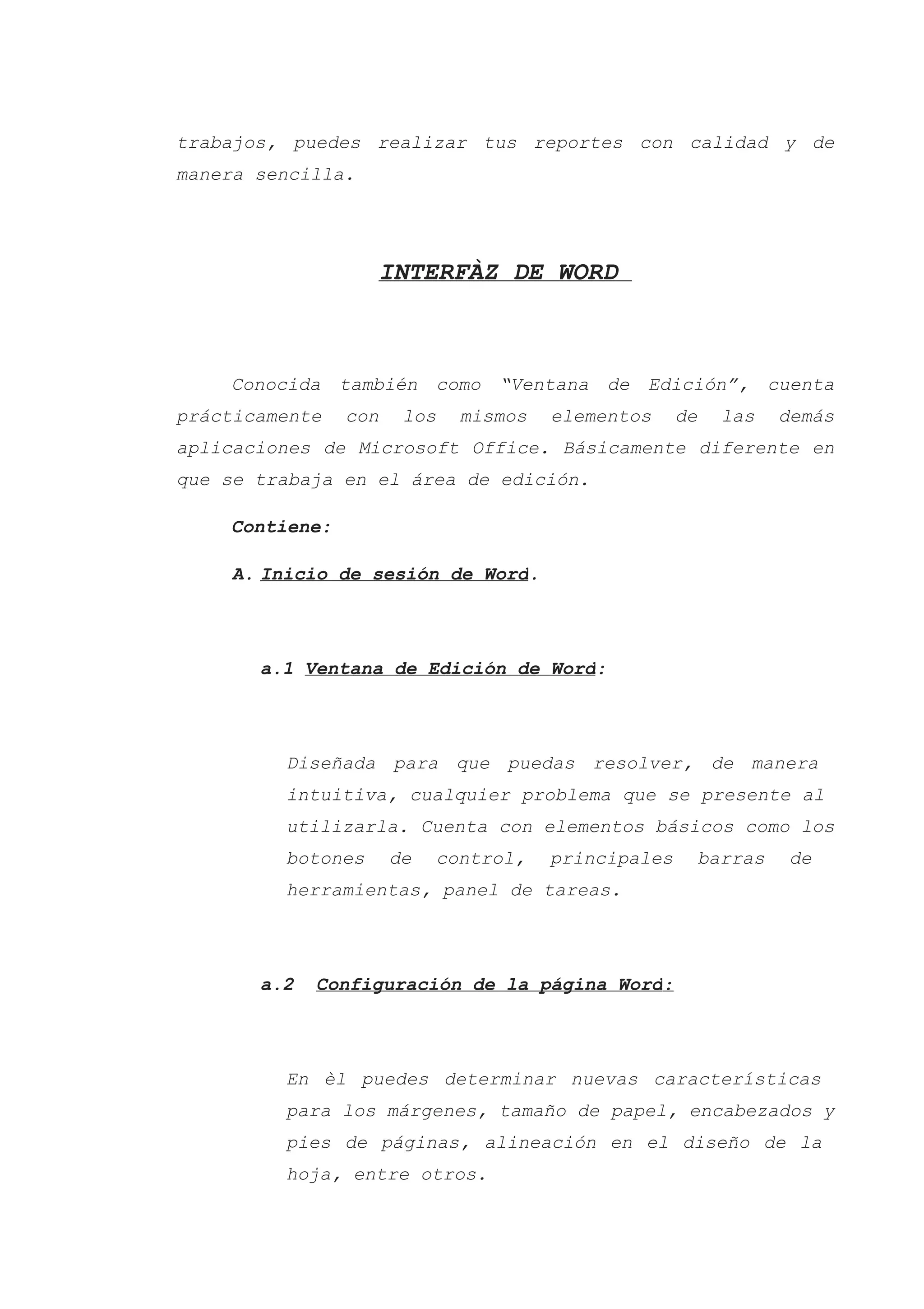 trabajos, puedes realizar tus reportes con calidad y de
manera sencilla.
INTERFÀZ DE WORD
Conocida también como “Ventana de Edición”, cuenta
prácticamente con los mismos elementos de las demás
aplicaciones de Microsoft Office. Básicamente diferente en
que se trabaja en el área de edición.
Contiene:
A. Inicio de sesión de Word.
a.1 Ventana de Edición de Word:
Diseñada para que puedas resolver, de manera
intuitiva, cualquier problema que se presente al
utilizarla. Cuenta con elementos básicos como los
botones de control, principales barras de
herramientas, panel de tareas.
a.2 Configuración de la página Word:
En èl puedes determinar nuevas características
para los márgenes, tamaño de papel, encabezados y
pies de páginas, alineación en el diseño de la
hoja, entre otros.
 