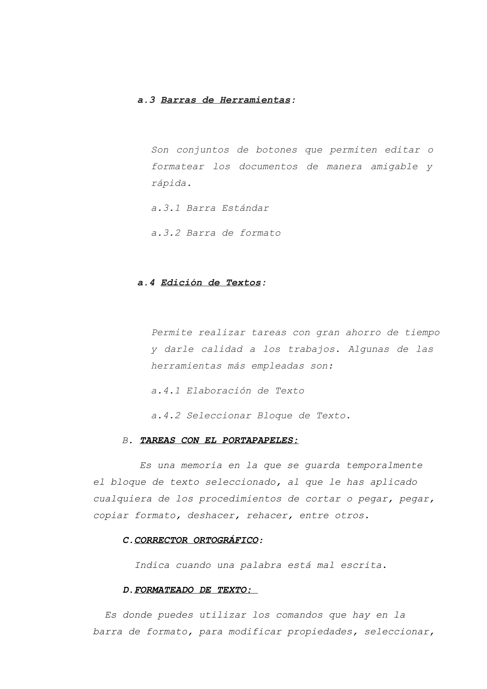 a.3 Barras de Herramientas:
Son conjuntos de botones que permiten editar o
formatear los documentos de manera amigable y
rápida.
a.3.1 Barra Estándar
a.3.2 Barra de formato
a.4 Edición de Textos:
Permite realizar tareas con gran ahorro de tiempo
y darle calidad a los trabajos. Algunas de las
herramientas más empleadas son:
a.4.1 Elaboración de Texto
a.4.2 Seleccionar Bloque de Texto.
B. TAREAS CON EL PORTAPAPELES:
Es una memoria en la que se guarda temporalmente
el bloque de texto seleccionado, al que le has aplicado
cualquiera de los procedimientos de cortar o pegar, pegar,
copiar formato, deshacer, rehacer, entre otros.
C.CORRECTOR ORTOGRÁFICO:
Indica cuando una palabra está mal escrita.
D.FORMATEADO DE TEXTO:
Es donde puedes utilizar los comandos que hay en la
barra de formato, para modificar propiedades, seleccionar,
 