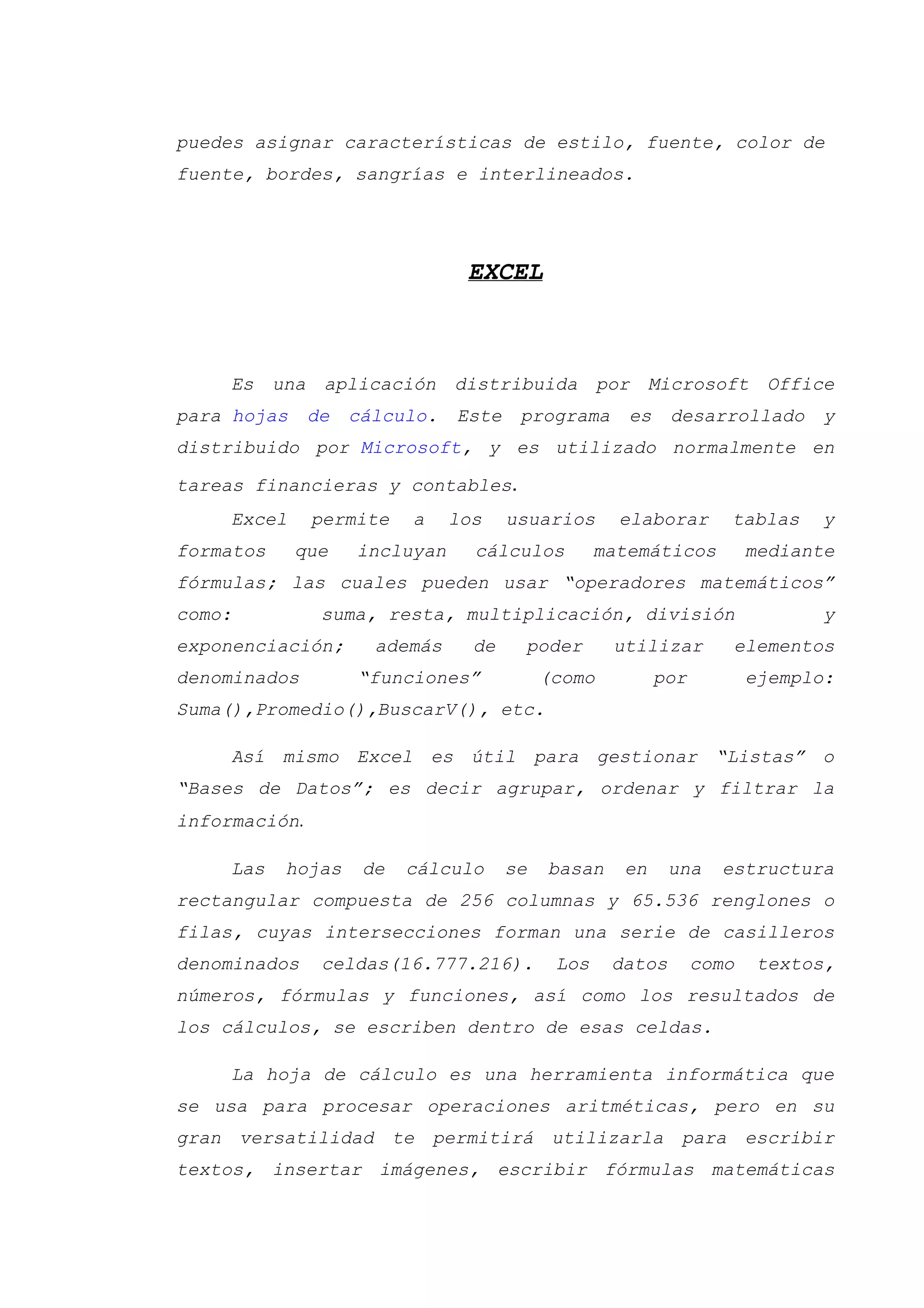 puedes asignar características de estilo, fuente, color de
fuente, bordes, sangrías e interlineados.
EXCEL
Es una aplicación distribuida por Microsoft Office
para hojas de cálculo. Este programa es desarrollado y
distribuido por Microsoft, y es utilizado normalmente en
tareas financieras y contables.
Excel permite a los usuarios elaborar tablas y
formatos que incluyan cálculos matemáticos mediante
fórmulas; las cuales pueden usar “operadores matemáticos”
como: suma, resta, multiplicación, división y
exponenciación; además de poder utilizar elementos
denominados “funciones” (como por ejemplo:
Suma(),Promedio(),BuscarV(), etc.
Así mismo Excel es útil para gestionar “Listas” o
“Bases de Datos”; es decir agrupar, ordenar y filtrar la
información.
Las hojas de cálculo se basan en una estructura
rectangular compuesta de 256 columnas y 65.536 renglones o
filas, cuyas intersecciones forman una serie de casilleros
denominados celdas(16.777.216). Los datos como textos,
números, fórmulas y funciones, así como los resultados de
los cálculos, se escriben dentro de esas celdas.
La hoja de cálculo es una herramienta informática que
se usa para procesar operaciones aritméticas, pero en su
gran versatilidad te permitirá utilizarla para escribir
textos, insertar imágenes, escribir fórmulas matemáticas
 