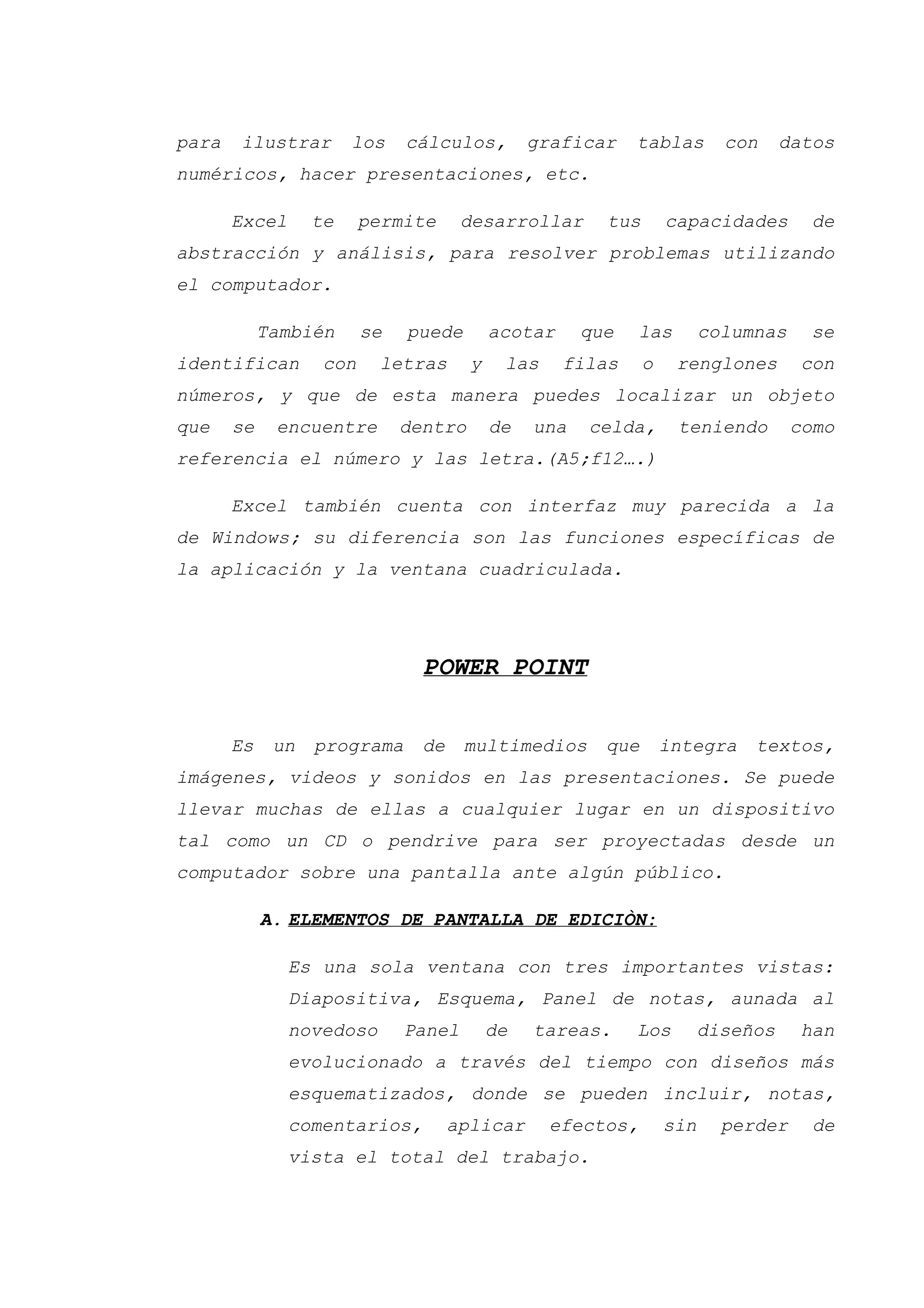 para ilustrar los cálculos, graficar tablas con datos
numéricos, hacer presentaciones, etc.
Excel te permite desarrollar tus capacidades de
abstracción y análisis, para resolver problemas utilizando
el computador.
También se puede acotar que las columnas se
identifican con letras y las filas o renglones con
números, y que de esta manera puedes localizar un objeto
que se encuentre dentro de una celda, teniendo como
referencia el número y las letra.(A5;f12….)
Excel también cuenta con interfaz muy parecida a la
de Windows; su diferencia son las funciones específicas de
la aplicación y la ventana cuadriculada.
POWER POINT
Es un programa de multimedios que integra textos,
imágenes, videos y sonidos en las presentaciones. Se puede
llevar muchas de ellas a cualquier lugar en un dispositivo
tal como un CD o pendrive para ser proyectadas desde un
computador sobre una pantalla ante algún público.
A. ELEMENTOS DE PANTALLA DE EDICIÒN:
Es una sola ventana con tres importantes vistas:
Diapositiva, Esquema, Panel de notas, aunada al
novedoso Panel de tareas. Los diseños han
evolucionado a través del tiempo con diseños más
esquematizados, donde se pueden incluir, notas,
comentarios, aplicar efectos, sin perder de
vista el total del trabajo.
 