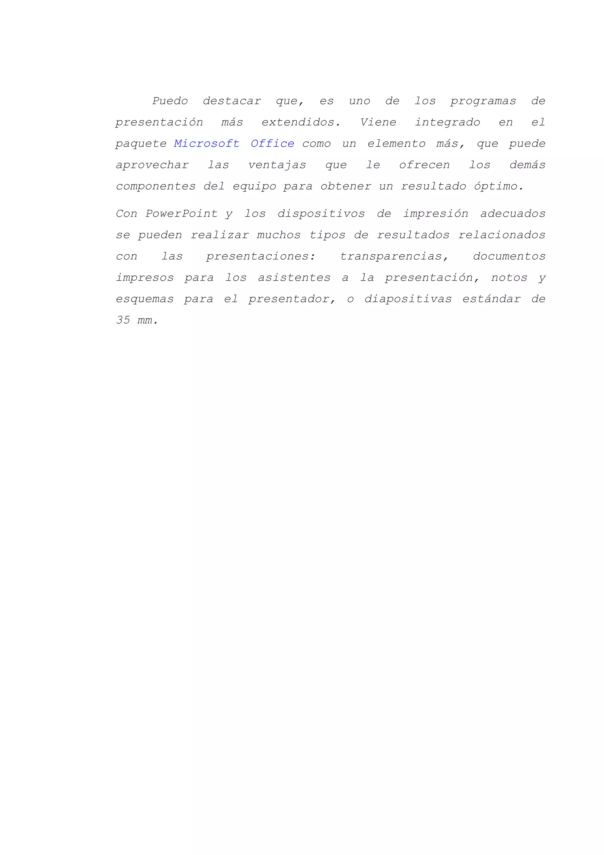 Puedo destacar que, es uno de los programas de
presentación más extendidos. Viene integrado en el
paquete Microsoft Office como un elemento más, que puede
aprovechar las ventajas que le ofrecen los demás
componentes del equipo para obtener un resultado óptimo.
Con PowerPoint y los dispositivos de impresión adecuados
se pueden realizar muchos tipos de resultados relacionados
con las presentaciones: transparencias, documentos
impresos para los asistentes a la presentación, notos y
esquemas para el presentador, o diapositivas estándar de
35 mm.
 
