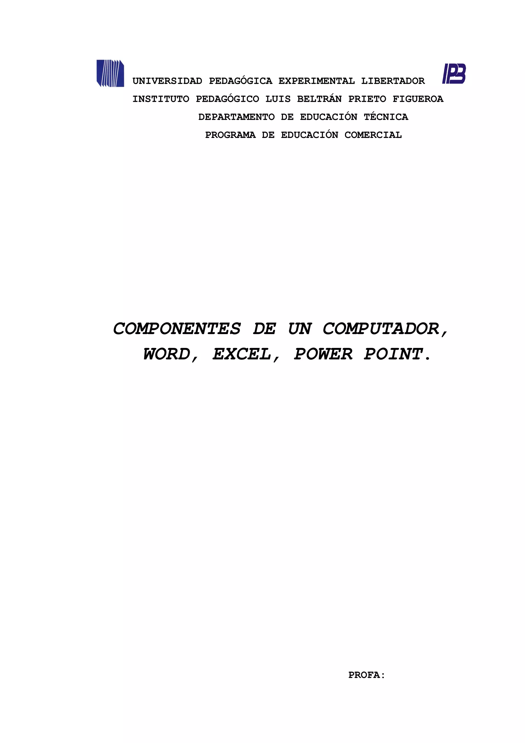 UNIVERSIDAD PEDAGÓGICA EXPERIMENTAL LIBERTADOR
INSTITUTO PEDAGÓGICO LUIS BELTRÁN PRIETO FIGUEROA
DEPARTAMENTO DE EDUCACIÓN TÉCNICA
PROGRAMA DE EDUCACIÓN COMERCIAL
COMPONENTES DE UN COMPUTADOR,
WORD, EXCEL, POWER POINT.
PROFA:
 
