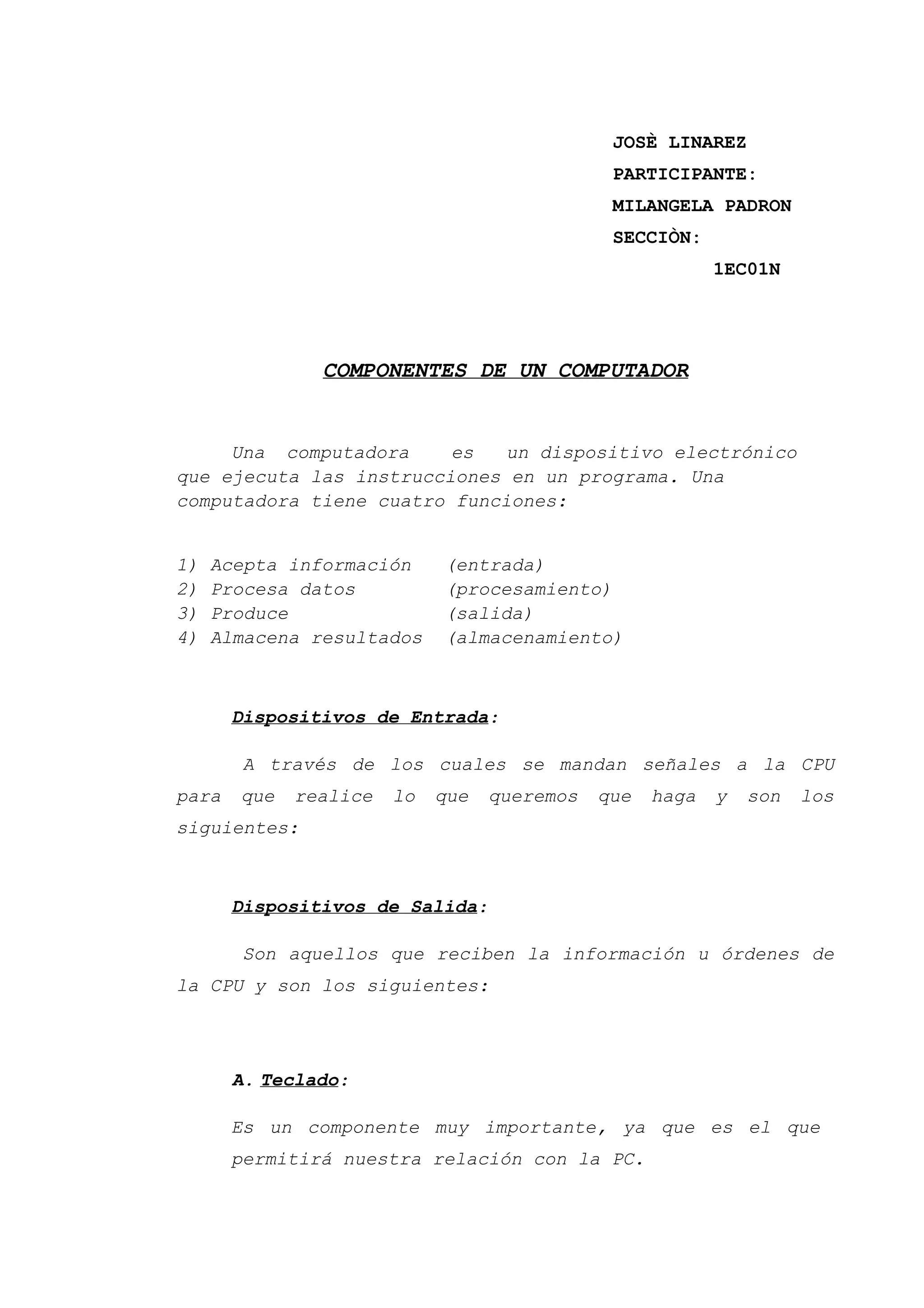 JOSÈ LINAREZ
PARTICIPANTE:
MILANGELA PADRON
SECCIÒN:
1EC01N
COMPONENTES DE UN COMPUTADOR
Una computadora es un dispositivo electrónico
que ejecuta las instrucciones en un programa. Una
computadora tiene cuatro funciones:
1) Acepta información (entrada)
2) Procesa datos (procesamiento)
3) Produce (salida)
4) Almacena resultados (almacenamiento)
Dispositivos de Entrada:
A través de los cuales se mandan señales a la CPU
para que realice lo que queremos que haga y son los
siguientes:
Dispositivos de Salida:
Son aquellos que reciben la información u órdenes de
la CPU y son los siguientes:
A. Teclado:
Es un componente muy importante, ya que es el que
permitirá nuestra relación con la PC.
 