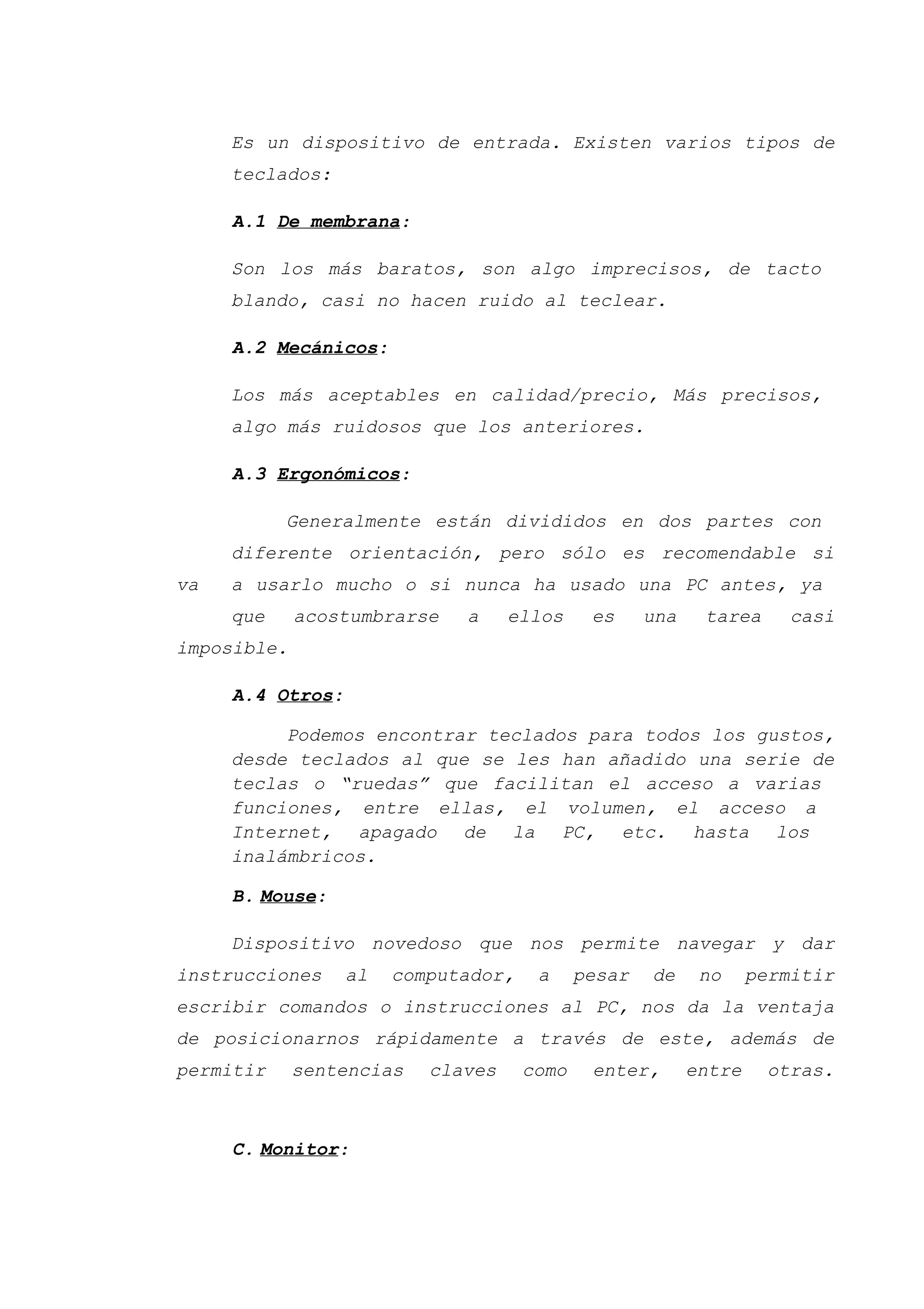 Es un dispositivo de entrada. Existen varios tipos de
teclados:
A.1 De membrana:
Son los más baratos, son algo imprecisos, de tacto
blando, casi no hacen ruido al teclear.
A.2 Mecánicos:
Los más aceptables en calidad/precio, Más precisos,
algo más ruidosos que los anteriores.
A.3 Ergonómicos:
Generalmente están divididos en dos partes con
diferente orientación, pero sólo es recomendable si
va a usarlo mucho o si nunca ha usado una PC antes, ya
que acostumbrarse a ellos es una tarea casi
imposible.
A.4 Otros:
Podemos encontrar teclados para todos los gustos,
desde teclados al que se les han añadido una serie de
teclas o “ruedas” que facilitan el acceso a varias
funciones, entre ellas, el volumen, el acceso a
Internet, apagado de la PC, etc. hasta los
inalámbricos.
B. Mouse:
Dispositivo novedoso que nos permite navegar y dar
instrucciones al computador, a pesar de no permitir
escribir comandos o instrucciones al PC, nos da la ventaja
de posicionarnos rápidamente a través de este, además de
permitir sentencias claves como enter, entre otras.
C. Monitor:
 