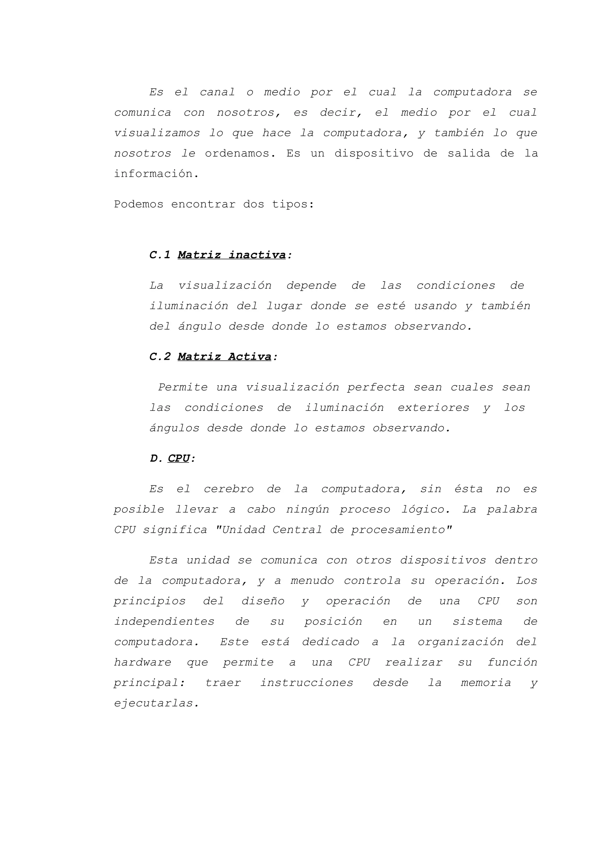 Es el canal o medio por el cual la computadora se
comunica con nosotros, es decir, el medio por el cual
visualizamos lo que hace la computadora, y también lo que
nosotros le ordenamos. Es un dispositivo de salida de la
información.
Podemos encontrar dos tipos:
C.1 Matriz inactiva:
La visualización depende de las condiciones de
iluminación del lugar donde se esté usando y también
del ángulo desde donde lo estamos observando.
C.2 Matriz Activa:
Permite una visualización perfecta sean cuales sean
las condiciones de iluminación exteriores y los
ángulos desde donde lo estamos observando.
D. CPU:
Es el cerebro de la computadora, sin ésta no es
posible llevar a cabo ningún proceso lógico. La palabra
CPU significa "Unidad Central de procesamiento"
Esta unidad se comunica con otros dispositivos dentro
de la computadora, y a menudo controla su operación. Los
principios del diseño y operación de una CPU son
independientes de su posición en un sistema de
computadora. Este está dedicado a la organización del
hardware que permite a una CPU realizar su función
principal: traer instrucciones desde la memoria y
ejecutarlas.
 