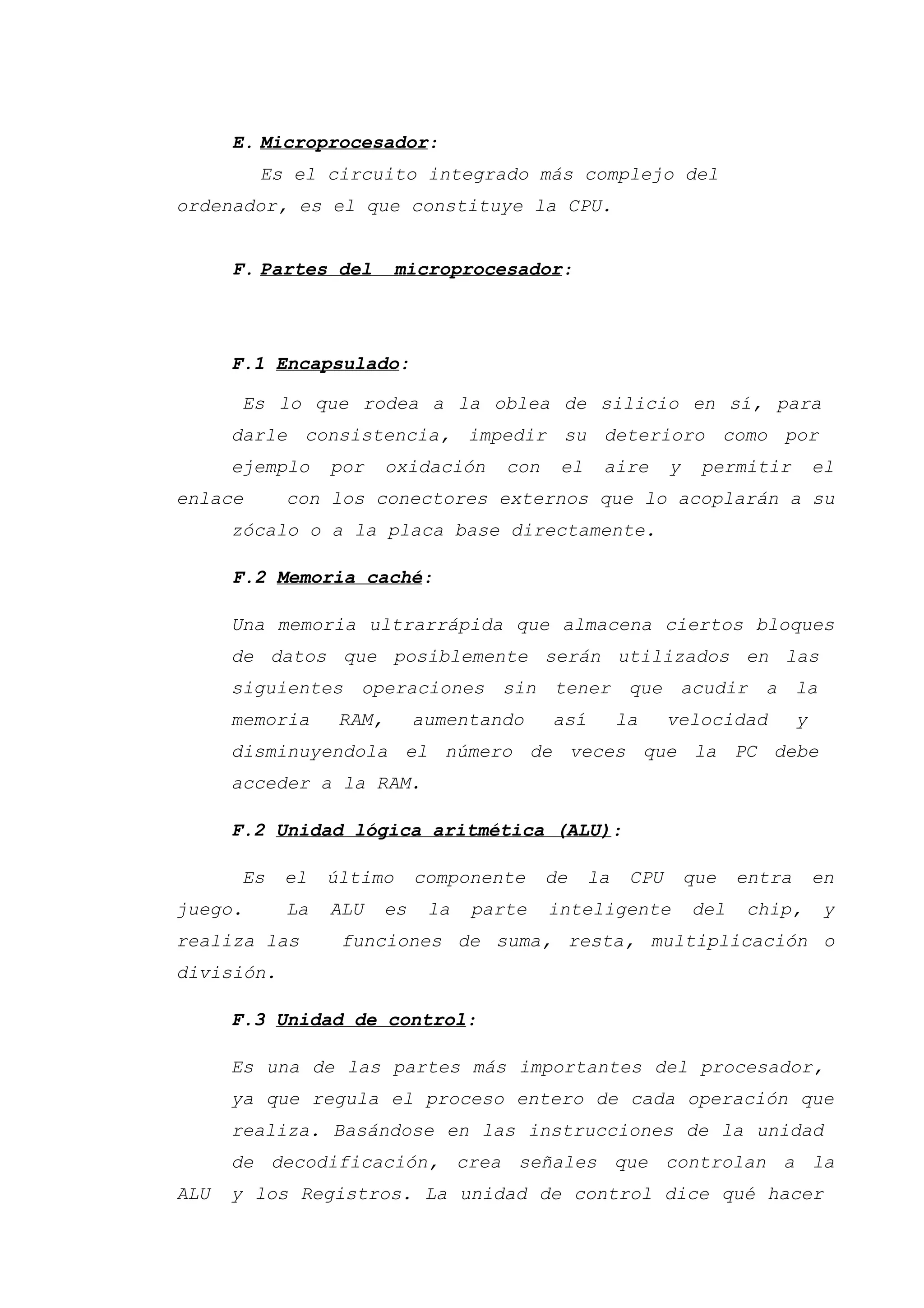 E. Microprocesador:
Es el circuito integrado más complejo del
ordenador, es el que constituye la CPU.
F. Partes del microprocesador:
F.1 Encapsulado:
Es lo que rodea a la oblea de silicio en sí, para
darle consistencia, impedir su deterioro como por
ejemplo por oxidación con el aire y permitir el
enlace con los conectores externos que lo acoplarán a su
zócalo o a la placa base directamente.
F.2 Memoria caché:
Una memoria ultrarrápida que almacena ciertos bloques
de datos que posiblemente serán utilizados en las
siguientes operaciones sin tener que acudir a la
memoria RAM, aumentando así la velocidad y
disminuyendola el número de veces que la PC debe
acceder a la RAM.
F.2 Unidad lógica aritmética (ALU):
Es el último componente de la CPU que entra en
juego. La ALU es la parte inteligente del chip, y
realiza las funciones de suma, resta, multiplicación o
división.
F.3 Unidad de control:
Es una de las partes más importantes del procesador,
ya que regula el proceso entero de cada operación que
realiza. Basándose en las instrucciones de la unidad
de decodificación, crea señales que controlan a la
ALU y los Registros. La unidad de control dice qué hacer
 