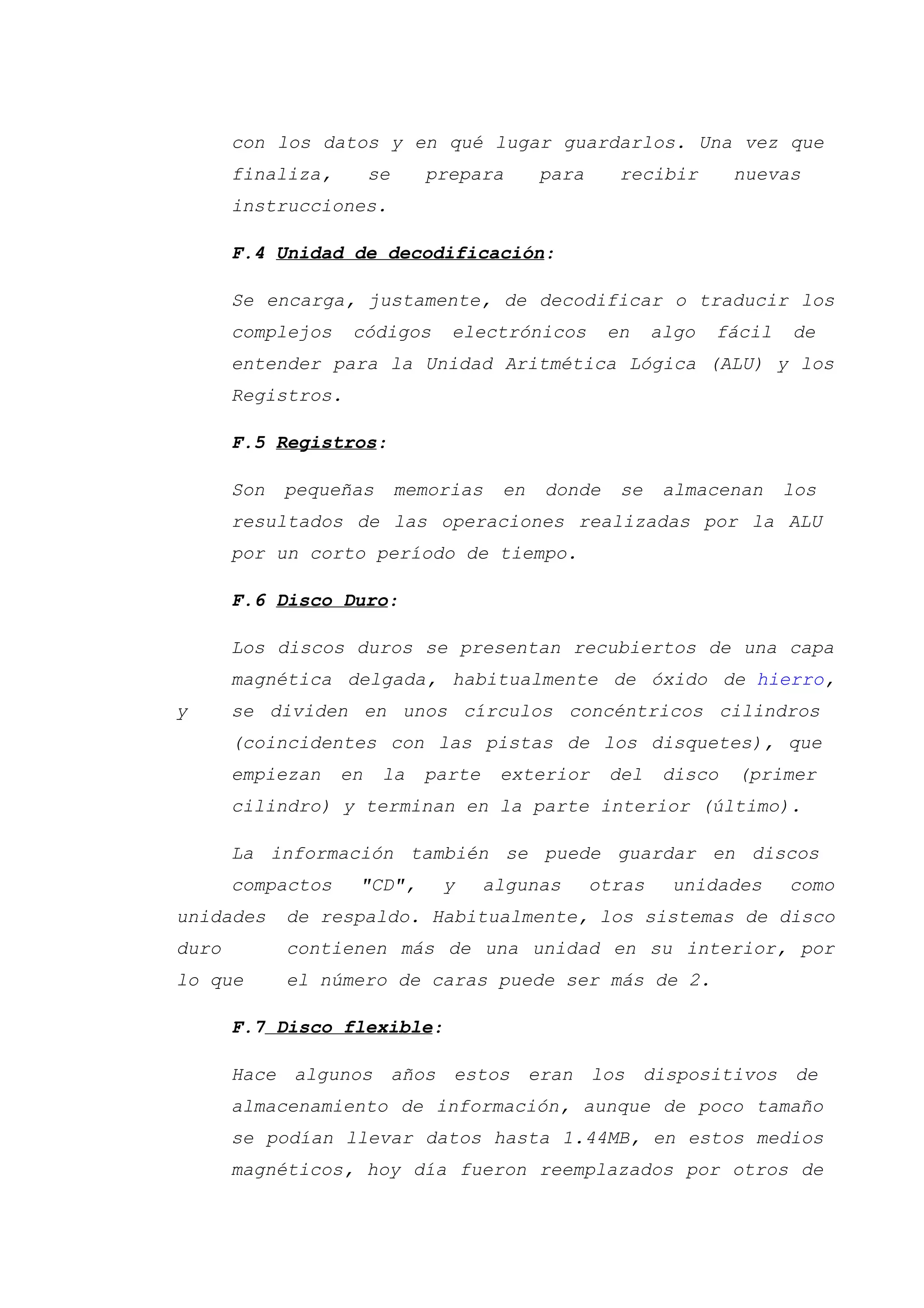 con los datos y en qué lugar guardarlos. Una vez que
finaliza, se prepara para recibir nuevas
instrucciones.
F.4 Unidad de decodificación:
Se encarga, justamente, de decodificar o traducir los
complejos códigos electrónicos en algo fácil de
entender para la Unidad Aritmética Lógica (ALU) y los
Registros.
F.5 Registros:
Son pequeñas memorias en donde se almacenan los
resultados de las operaciones realizadas por la ALU
por un corto período de tiempo.
F.6 Disco Duro:
Los discos duros se presentan recubiertos de una capa
magnética delgada, habitualmente de óxido de hierro,
y se dividen en unos círculos concéntricos cilindros
(coincidentes con las pistas de los disquetes), que
empiezan en la parte exterior del disco (primer
cilindro) y terminan en la parte interior (último).
La información también se puede guardar en discos
compactos "CD", y algunas otras unidades como
unidades de respaldo. Habitualmente, los sistemas de disco
duro contienen más de una unidad en su interior, por
lo que el número de caras puede ser más de 2.
F.7 Disco flexible:
Hace algunos años estos eran los dispositivos de
almacenamiento de información, aunque de poco tamaño
se podían llevar datos hasta 1.44MB, en estos medios
magnéticos, hoy día fueron reemplazados por otros de
 