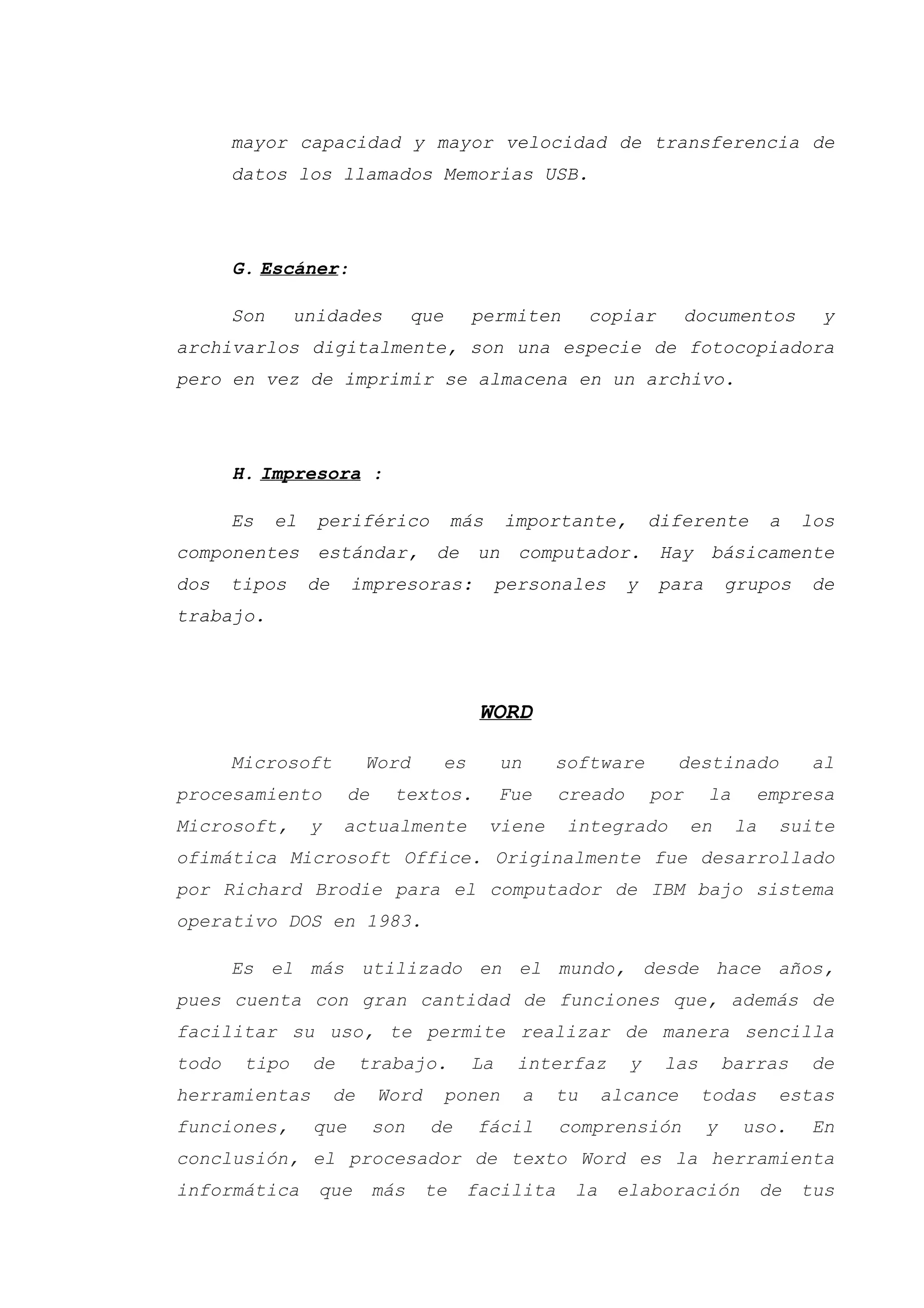 mayor capacidad y mayor velocidad de transferencia de
datos los llamados Memorias USB.
G. Escáner:
Son unidades que permiten copiar documentos y
archivarlos digitalmente, son una especie de fotocopiadora
pero en vez de imprimir se almacena en un archivo.
H. Impresora :
Es el periférico más importante, diferente a los
componentes estándar, de un computador. Hay básicamente
dos tipos de impresoras: personales y para grupos de
trabajo.
WORD
Microsoft Word es un software destinado al
procesamiento de textos. Fue creado por la empresa
Microsoft, y actualmente viene integrado en la suite
ofimática Microsoft Office. Originalmente fue desarrollado
por Richard Brodie para el computador de IBM bajo sistema
operativo DOS en 1983.
Es el más utilizado en el mundo, desde hace años,
pues cuenta con gran cantidad de funciones que, además de
facilitar su uso, te permite realizar de manera sencilla
todo tipo de trabajo. La interfaz y las barras de
herramientas de Word ponen a tu alcance todas estas
funciones, que son de fácil comprensión y uso. En
conclusión, el procesador de texto Word es la herramienta
informática que más te facilita la elaboración de tus
 