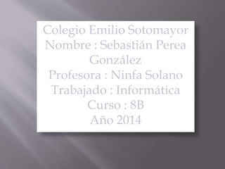 Colegio Emilio Sotomayor
Nombre : Sebastián Perea
González
Profesora : Ninfa Solano
Trabajado : Informática
Curso : 8B
Año 2014
 