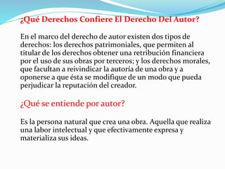 ¿Qué Derechos Confiere El Derecho Del Autor?
En el marco del derecho de autor existen dos tipos de
derechos: los derechos patrimoniales, que permiten al
titular de los derechos obtener una retribución financiera
por el uso de sus obras por terceros; y los derechos morales,
que facultan a reivindicar la autoría de una obra y a
oponerse a que ésta se modifique de un modo que pueda
perjudicar la reputación del creador.
¿Qué se entiende por autor?
Es la persona natural que crea una obra. Aquella que realiza
una labor intelectual y que efectivamente expresa y
materializa sus ideas.
 