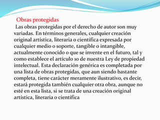 Obras protegidas
Las obras protegidas por el derecho de autor son muy
variadas. En términos generales, cualquier creación
original artística, literaria o científica expresada por
cualquier medio o soporte, tangible o intangible,
actualmente conocido o que se invente en el futuro, tal y
como establece el artículo 10 de nuestra Ley de propiedad
intelectual. Esta declaración genérica es completada por
una lista de obras protegidas, que aun siendo bastante
completa, tiene carácter meramente ilustrativo, es decir,
estará protegida también cualquier otra obra, aunque no
esté en esta lista, si se trata de una creación original
artística, literaria o científica
 