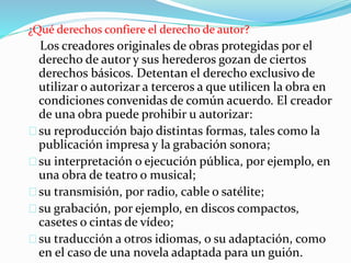 ¿Qué derechos confiere el derecho de autor?
Los creadores originales de obras protegidas por el
derecho de autor y sus herederos gozan de ciertos
derechos básicos. Detentan el derecho exclusivo de
utilizar o autorizar a terceros a que utilicen la obra en
condiciones convenidas de común acuerdo. El creador
de una obra puede prohibir u autorizar:
su reproducción bajo distintas formas, tales como la
publicación impresa y la grabación sonora;
su interpretación o ejecución pública, por ejemplo, en
una obra de teatro o musical;
su transmisión, por radio, cable o satélite;
su grabación, por ejemplo, en discos compactos,
casetes o cintas de vídeo;
su traducción a otros idiomas, o su adaptación, como
en el caso de una novela adaptada para un guión.
 