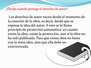 ¿Desde cuándo protege el derecho de autor?
Los derechos de autor nacen desde el momento de
la creación de la obra, es decir, desde que se
expresa la idea del autor. A esto se le llama
principio de protección automática: en cuanto
existe la obra, existe la protección, aun si la obra no
ha sido publicada. Para que exista obra no basta
con la mera idea, sino que ella debe ser
exteriorizada.
 