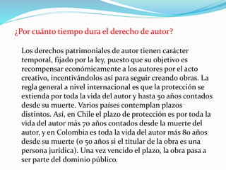 ¿Por cuánto tiempo dura el derecho de autor?
Los derechos patrimoniales de autor tienen carácter
temporal, fijado por la ley, puesto que su objetivo es
recompensar económicamente a los autores por el acto
creativo, incentivándolos así para seguir creando obras. La
regla general a nivel internacional es que la protección se
extienda por toda la vida del autor y hasta 50 años contados
desde su muerte. Varios países contemplan plazos
distintos. Así, en Chile el plazo de protección es por toda la
vida del autor más 70 años contados desde la muerte del
autor, y en Colombia es toda la vida del autor más 80 años
desde su muerte (o 50 años si el titular de la obra es una
persona jurídica). Una vez vencido el plazo, la obra pasa a
ser parte del dominio público.
 