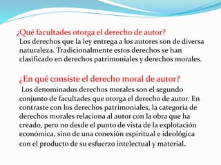 ¿Qué facultades otorga el derecho de autor?
Los derechos que la ley entrega a los autores son de diversa
naturaleza. Tradicionalmente estos derechos se han
clasificado en derechos patrimoniales y derechos morales.
¿En qué consiste el derecho moral de autor?
Los denominados derechos morales son el segundo
conjunto de facultades que otorga el derecho de autor. En
contraste con los derechos patrimoniales, la categoría de
derechos morales relaciona al autor con la obra que ha
creado, pero no desde el punto de vista de la explotación
económica, sino de una conexión espiritual e ideológica
con el producto de su esfuerzo intelectual y material.
 