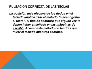PULSACIÓN CORRECTA DE LAS TECLAS
La posición más efectiva de los dedos en el
teclado implica usar el método "mecanografía
al tacto", el tipo de escritura que alguna vez te
deben haber enseñado en las máquinas de
escribir. Al usar este método no tendrás que
mirar el teclado mientras escribes.
 