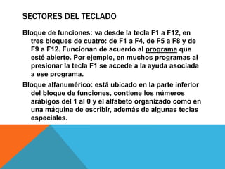 SECTORES DEL TECLADO
Bloque de funciones: va desde la tecla F1 a F12, en
tres bloques de cuatro: de F1 a F4, de F5 a F8 y de
F9 a F12. Funcionan de acuerdo al programa que
esté abierto. Por ejemplo, en muchos programas al
presionar la tecla F1 se accede a la ayuda asociada
a ese programa.
Bloque alfanumérico: está ubicado en la parte inferior
del bloque de funciones, contiene los números
arábigos del 1 al 0 y el alfabeto organizado como en
una máquina de escribir, además de algunas teclas
especiales.
 