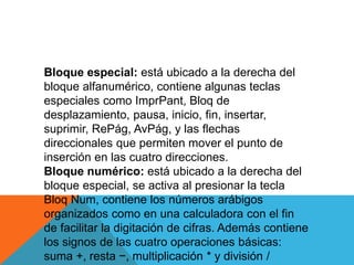 Bloque especial: está ubicado a la derecha del
bloque alfanumérico, contiene algunas teclas
especiales como ImprPant, Bloq de
desplazamiento, pausa, inicio, fin, insertar,
suprimir, RePág, AvPág, y las flechas
direccionales que permiten mover el punto de
inserción en las cuatro direcciones.
Bloque numérico: está ubicado a la derecha del
bloque especial, se activa al presionar la tecla
Bloq Num, contiene los números arábigos
organizados como en una calculadora con el fin
de facilitar la digitación de cifras. Además contiene
los signos de las cuatro operaciones básicas:
suma +, resta −, multiplicación * y división /
 