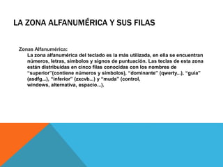 LA ZONA ALFANUMÉRICA Y SUS FILAS
Zonas Alfanumérica:
La zona alfanumérica del teclado es la más utilizada, en ella se encuentran
números, letras, símbolos y signos de puntuación. Las teclas de esta zona
están distribuidas en cinco filas conocidas con los nombres de
“superior”(contiene números y símbolos), “dominante” (qwerty...), “guía”
(asdfg...), “inferior” (zxcvb...) y “muda” (control,
windows, alternativa, espacio...).
 