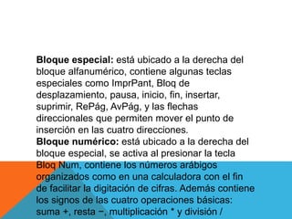Bloque especial: está ubicado a la derecha del
bloque alfanumérico, contiene algunas teclas
especiales como ImprPant, Bloq de
desplazamiento, pausa, inicio, fin, insertar,
suprimir, RePág, AvPág, y las flechas
direccionales que permiten mover el punto de
inserción en las cuatro direcciones.
Bloque numérico: está ubicado a la derecha del
bloque especial, se activa al presionar la tecla
Bloq Num, contiene los números arábigos
organizados como en una calculadora con el fin
de facilitar la digitación de cifras. Además contiene
los signos de las cuatro operaciones básicas:
suma +, resta −, multiplicación * y división /
 