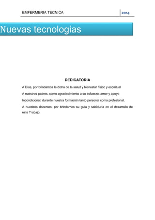 EMFERMERIA TECNICA 2014
DEDICATORIA
A Dios, por brindarnos la dicha de la salud y bienestar físico y espiritual
A nuestros padres, como agradecimiento a su esfuerzo, amor y apoyo
Incondicional, durante nuestra formación tanto personal como profesional.
A nuestros docentes, por brindarnos su guía y sabiduría en el desarrollo de
este Trabajo.
Nuevas tecnologias
 