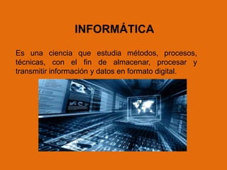 Es una ciencia que estudia métodos, procesos,
técnicas, con el fin de almacenar, procesar y
transmitir información y datos en formato digital.
INFORMÁTICA
 
